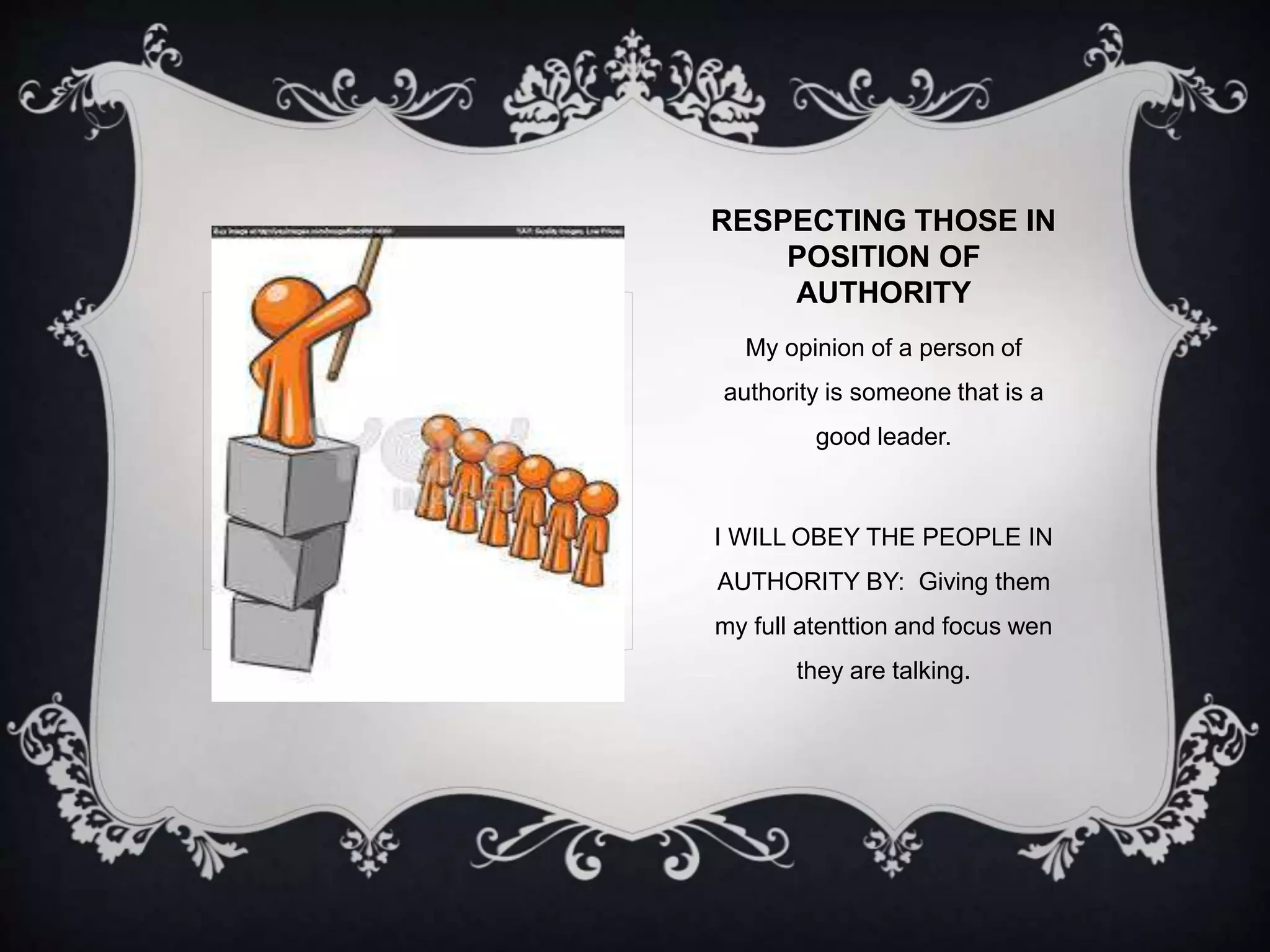 RESPECTING THOSE IN 
POSITION OF 
AUTHORITY 
My opinion of a person of 
authority is someone that is a 
good leader. 
I WILL OBEY THE PEOPLE IN 
AUTHORITY BY: Giving them 
my full atenttion and focus wen 
they are talking. 
 