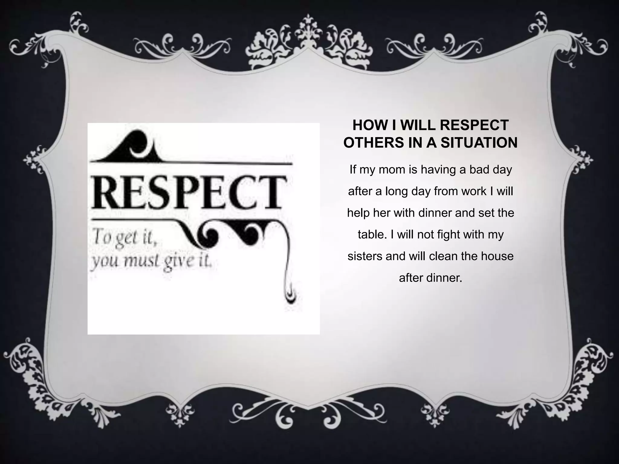 HOW I WILL RESPECT 
OTHERS IN A SITUATION 
If my mom is having a bad day 
after a long day from work I will 
help her with dinner and set the 
table. I will not fight with my 
sisters and will clean the house 
after dinner. 
