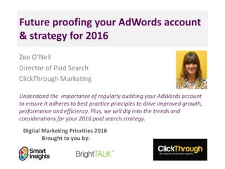 Digital Marketing Priorities 2016
Brought to you by:
Future proofing your AdWords account
& strategy for 2016
Zoe O’Neil
Director of Paid Search
ClickThrough Marketing
Understand the importance of regularly auditing your AdWords account
to ensure it adheres to best practice principles to drive improved growth,
performance and efficiency. Plus, we will dig into the trends and
considerations for your 2016 paid search strategy.
 