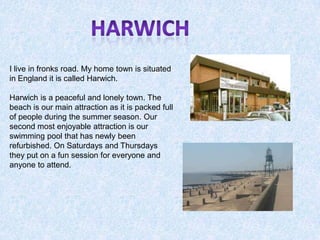Harwich I live in fronks road. My home town is situated in England it is called Harwich.  Harwich is a peaceful and lonely town. The beach is our main attraction as it is packed full of people during the summer season. Our second most enjoyable attraction is our swimming pool that has newly been refurbished. On Saturdays and Thursdays they put on a fun session for everyone and anyone to attend.   