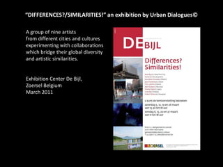 “DIFFERENCES?/SIMILARITIES!” an exhibition by Urban Dialogues© A group of nine artists  from different cities and culturesexperimenting with collaborations which bridge their global diversityandartisticsimilarities. Exhibition Center De Bijl, Zoersel Belgium March 2011 