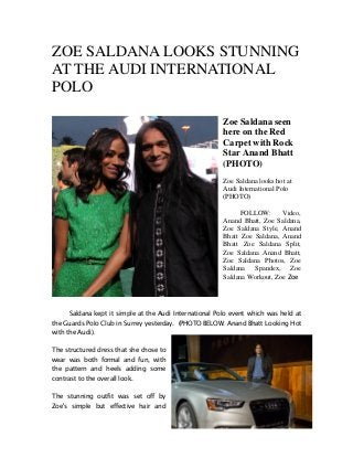 ZOE SALDANA LOOKS STUNNING
AT THE AUDI INTERNATIONAL
POLO
Zoe Saldana seen
here on the Red
Carpet with Rock
Star Anand Bhatt
(PHOTO)
Zoe Saldana looks hot at
Audi International Polo
(PHOTO)
FOLLOW: Video,
Anand Bhatt, Zoe Saldana,
Zoe Saldana Style, Anand
Bhatt Zoe Saldana, Anand
Bhatt Zoe Saldana Split,
Zoe Saldana Anand Bhatt,
Zoe Saldana Photos, Zoe
Saldana Spandex, Zoe
Saldana Workout, Zoe Zoe
Saldana kept it simple at the Audi International Polo event which was held at
the Guards Polo Club in Surrey yesterday. (PHOTO BELOW: Anand Bhatt Looking Hot
with the Audi).
The structured dress that she chose to
wear was both formal and fun, with
the pattern and heels adding some
contrast to the overall look.
The stunning outfit was set off by
Zoe's simple but effective hair and
 