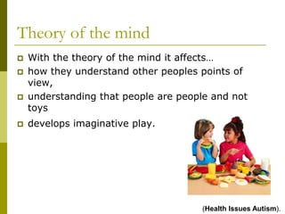 Theory of the mind
   With the theory of the mind it affects…
   how they understand other peoples points of
    view,
   understanding that people are people and not
    toys
   develops imaginative play.




                                      (Health Issues Autism).
 