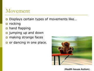 Movement
   Displays certain types of movements like…
   rocking
   hand flapping
   jumping up and down
   making strange faces
   or dancing in one place.




                                     (Health Issues Autism).
 