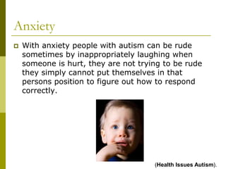 Anxiety
   With anxiety people with autism can be rude
    sometimes by inappropriately laughing when
    someone is hurt, they are not trying to be rude
    they simply cannot put themselves in that
    persons position to figure out how to respond
    correctly.




                                      (Health Issues Autism).
 