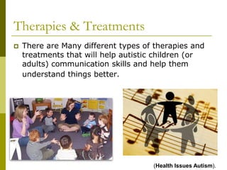 Therapies & Treatments
   There are Many different types of therapies and
    treatments that will help autistic children (or
    adults) communication skills and help them
    understand things better.




                                     (Health Issues Autism).
 