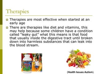 Therapies
   Therapies are most effective when started at an
    early age
   There are therapies like diet and vitamins, this
    may help because some children have a condition
    called “leaky gut” what this means is that food
    that usually inside the digestive tract until broken
    down into harmless substances that can leak into
    the blood stream.




                                       (Health Issues Autism).
 