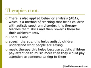 Therapies cont.
   There is also applied behavior analysis (ABA),
    which is a method of teaching that helps children
    with autistic spectrum disorder, this therapy
    teaches them skills and then rewards them for
    their achievements.
   There is also…
   speech therapy, this helps autistic children
    understand what people are saying.
   music therapy this helps because autistic children
    pay attention to music more then they would pay
    attention to someone talking to them


                                       (Health Issues Autism).
 