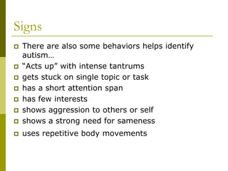 Signs
   There are also some behaviors helps identify
    autism…
   “Acts up” with intense tantrums
   gets stuck on single topic or task
   has a short attention span
   has few interests
   shows aggression to others or self
   shows a strong need for sameness
   uses repetitive body movements
 