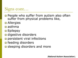 Signs cont…
 People who suffer from autism also often
  suffer from physical problems like,
 Allergies
 asthma
 Epilepsy
 digestive disorders
 persistent viral infections
 feeding disorders
 sleeping disorders and more



                           (National Autism Association).
 