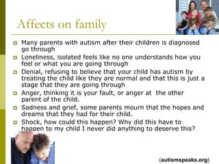 Affects on family
   Many parents with autism after their children is diagnosed
    go through
   Loneliness, isolated feels like no one understands how you
    feel or what you are going through
   Denial, refusing to believe that your child has autism by
    treating the child like they are normal and that this is just a
    stage that they are going through
   Anger, thinking it is your fault, or anger at the other
    parent of the child.
   Sadness and grief, some parents mourn that the hopes and
    dreams that they had for their child.
   Shock, how could this happen? Why did this have to
    happen to my child I never did anything to deserve this?




                                                   (autismspeaks.org)
 