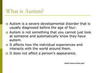 What is Autism?
   Autism is a severe developmental disorder that is
    usually diagnosed before the age of four.
   Autism is not something that you cannot just look
    at someone and automatically know they have
    autism.
   It affects how the individual experiences and
    interacts with the world around them.
   It does not affect a person’s appearance.

                                    (Health Issues Autism pg4)
 
