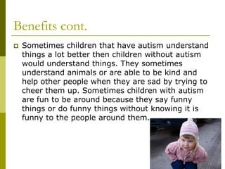 Benefits cont.
   Sometimes children that have autism understand
    things a lot better then children without autism
    would understand things. They sometimes
    understand animals or are able to be kind and
    help other people when they are sad by trying to
    cheer them up. Sometimes children with autism
    are fun to be around because they say funny
    things or do funny things without knowing it is
    funny to the people around them.
 