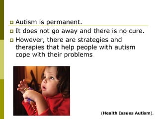  Autism is permanent.
 It does not go away and there is no cure.
 However, there are strategies and
  therapies that help people with autism
  cope with their problems.




                              (Health Issues Autism).
 
