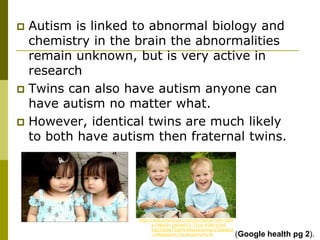  Autism is linked to abnormal biology and
  chemistry in the brain the abnormalities
  remain unknown, but is very active in
  research
 Twins can also have autism anyone can
  have autism no matter what.
 However, identical twins are much likely
  to both have autism then fraternal twins.




                   http://web.ebscohost.com/src/detail?vid=5&hi
                         d=9&sid=1b04ef13-731d-45bb-b3fd-
                         5dd33b0e73a6%40sessionmgr12&bdata
                         =JnNpdGU9c3JjLWxpdmU%3d                  (Google health pg 2).
 