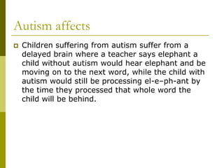 Autism affects
   Children suffering from autism suffer from a
    delayed brain where a teacher says elephant a
    child without autism would hear elephant and be
    moving on to the next word, while the child with
    autism would still be processing el-e–ph-ant by
    the time they processed that whole word the
    child will be behind.
 
