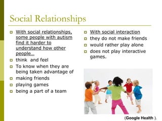 Social Relationships
   With social relationships,      With social interaction
    some people with autism         they do not make friends
    find it harder to               would rather play alone
    understand how other
    people…                         does not play interactive
                                     games.
   think and feel
   To know when they are
    being taken advantage of
   making friends
   playing games
   being a part of a team




                                                    (Google Health ).
 
