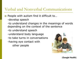 Verbal and Nonverbal Communications
   People with autism find it difficult to…
    -develop speech
    -to understand changes in the meanings of words
    depending on the context of the sentence
    -to understand speech
    -understand body language
    -to take turns in conversations
    -having eye contact with
        other people



                                           (Google Health)
 