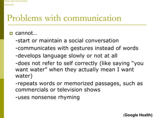 Verbal and nonverbal
continued




    Problems with communication
         cannot…
          -start or maintain a social conversation
          -communicates with gestures instead of words
          -develops language slowly or not at all
          -does not refer to self correctly (like saying “you
          want water” when they actually mean I want
          water)
          -repeats words or memorized passages, such as
          commercials or television shows
          -uses nonsense rhyming


                                                    (Google Health)
 