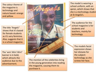 The colour theme of
the magazine is
technology and
nature based: orange
and yellow.
The model is wearing a
school uniform, with an
apron, which shows that
she is a technology studen
at St Angela’s.
The ‘win! Win! Win!’
banner is in bold,
which attracts the
audience due to the
advertisement.
The audience for the
school magazine is for
students and
teachers, mainly for
technology.
The models facial
expression shows
her distaste for
the subject:
technology as she
screws her face.
The title “Angels”
shows that it’s based
for female students
as it’s very feminine.
Also, suggests that it
is a school magazine.
The mention of the celebrities bring
in the young generation into reading
the magazine, causing them to
purchase it.
 