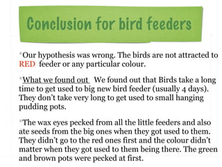 Conclusion for bird feeders
*Our hypothesis was wrong. The birds are not attracted to
RED feeder or any particular colour.

*What we found out We found out that Birds take a long
time to get used to big new bird feeder (usually 4 days).
They don’t take very long to get used to small hanging
pudding pots.

*The wax eyes pecked from all the little feeders and also
ate seeds from the big ones when they got used to them.
They didn’t go to the red ones first and the colour didn’t
matter when they got used to them being there. The green
and brown pots were pecked at first.
 