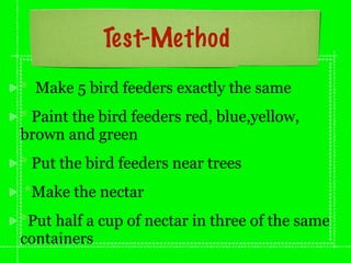 Test-Method
* Make 5 bird feeders exactly the same
* Paint the bird feeders red, blue,yellow,
brown and green
* Put the bird feeders near trees
*Make the nectar
*Put half a cup of nectar in three of the same
containers
 