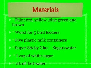 Materials
* Paint red, yellow ,blue green and
brown
* Wood for 5 bird feeders
* Five plastic milk containers
* Super Sticky Glue   Sugar/water
* 1 cup of white sugar
* 2L of hot water
 
