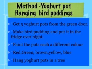 Method -Yoghurt pot
  Hanging bird puddings
*Get 5 yoghurt pots from the green door.
*Make bird pudding and put it in the
fridge over night.
*Paint the pots each a different colour
*Red,Green, brown,yellow, blue
*Hang yoghurt pots in a tree
 