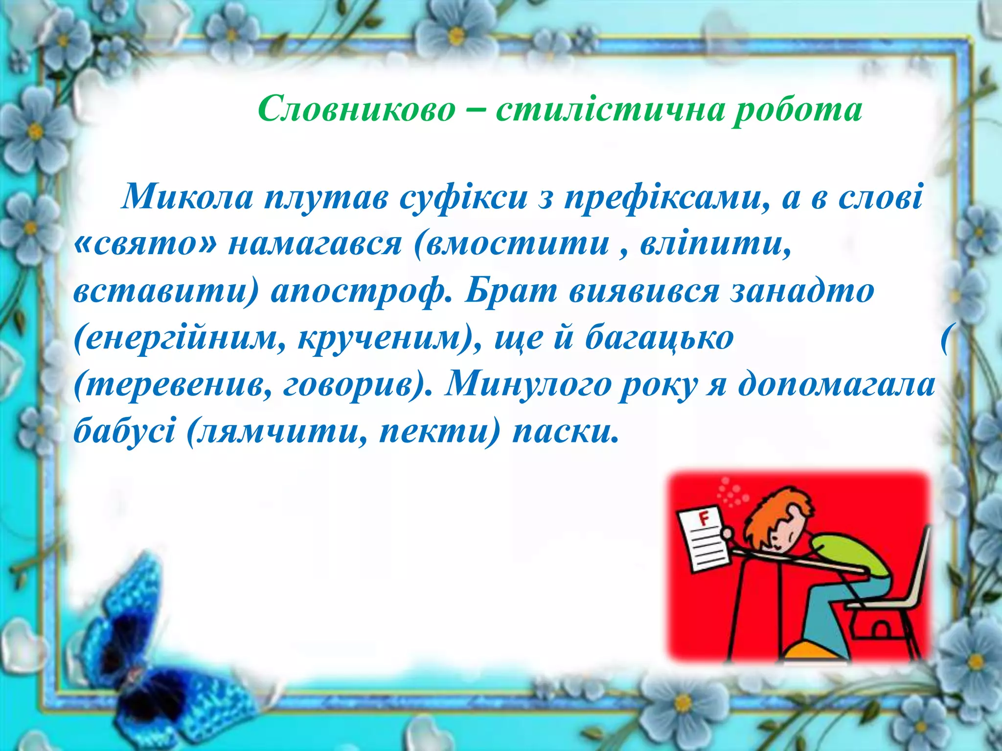 Словниково – стилістична робота
Микола плутав суфікси з префіксами, а в слові
«свято» намагався (вмостити , вліпити,
вставити) апостроф. Брат виявився занадто
(енергійним, крученим), ще й багацько (
(теревенив, говорив). Минулого року я допомагала
бабусі (лямчити, пекти) паски.
 