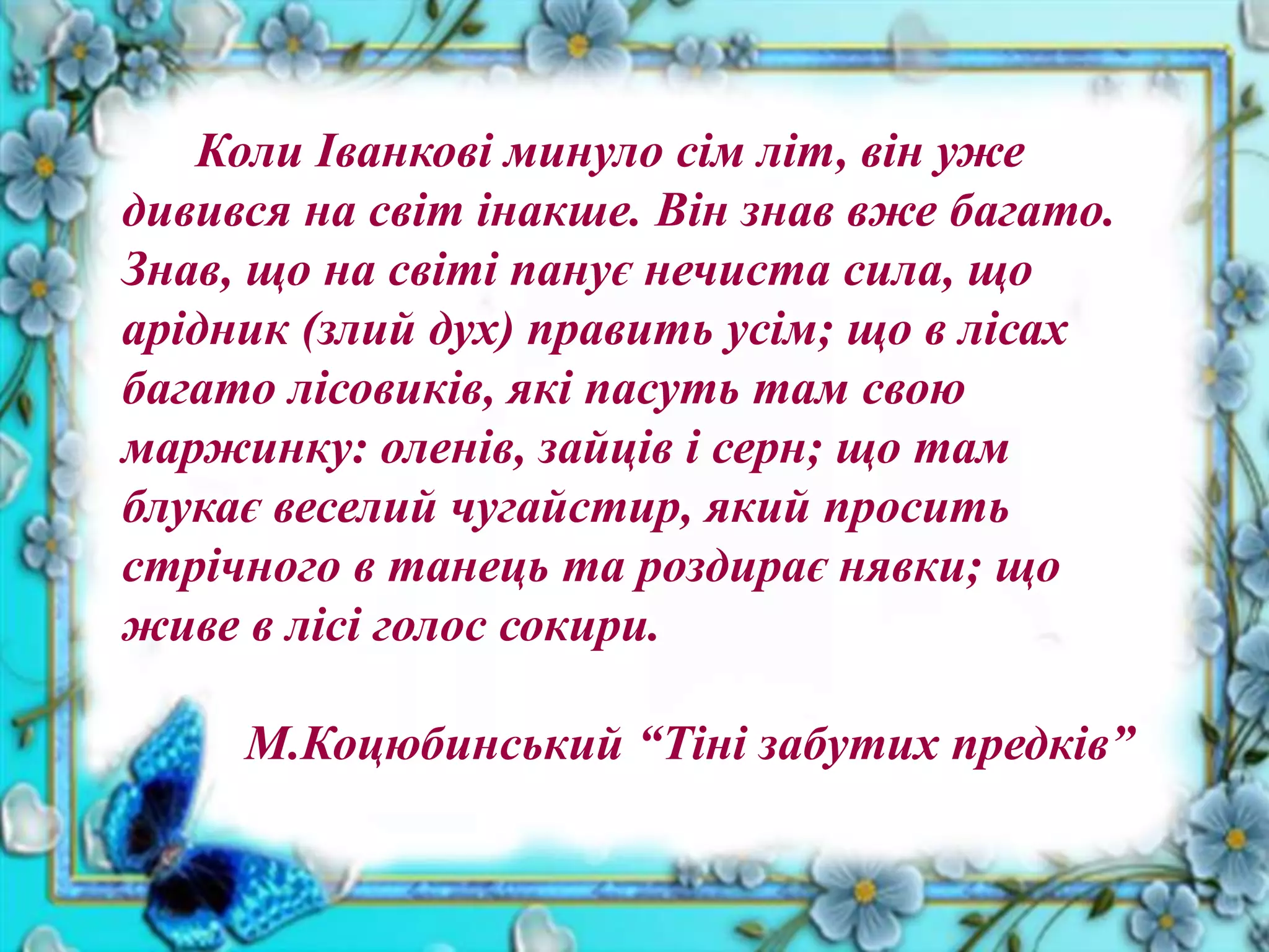Коли Іванкові минуло сім літ, він уже
дивився на світ інакше. Він знав вже багато.
Знав, що на світі панує нечиста сила, що
арідник (злий дух) править усім; що в лісах
багато лісовиків, які пасуть там свою
маржинку: оленів, зайців і серн; що там
блукає веселий чугайстир, який просить
стрічного в танець та роздирає нявки; що
живе в лісі голос сокири.
М.Коцюбинський “Тіні забутих предків”
 