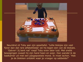Neuriënd zit Toby aan zijn speeltafel. ‘Jullie blokjes zijn veel fijner dan dat rare alfabetliedje’ zei hij tegen een van de blokjes. ‘Gatver! Jij bent nat’ roept Toby even later luid. Met snelle bewegingen zwaait hij zijn hand heen en weer. Dan wandel ik de badkamer uit met een pasgepoetste mond. Ik moet lachen. ‘Heb je de blokken ontdekt waar je vroeger op sabbelde?’ 