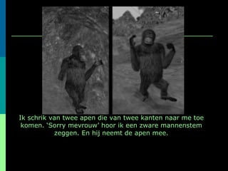 Ik schrik van twee apen die van twee kanten naar me toe komen. ‘Sorry mevrouw’ hoor ik een zware mannenstem zeggen. En hij neemt de apen mee. 