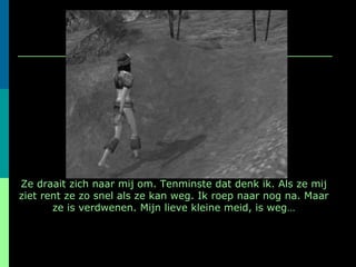 Ze draait zich naar mij om. Tenminste dat denk ik. Als ze mij ziet rent ze zo snel als ze kan weg. Ik roep naar nog na. Maar ze is verdwenen. Mijn lieve kleine meid, is weg… 