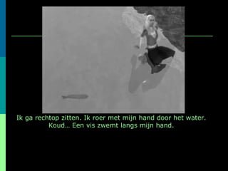 Ik ga rechtop zitten. Ik roer met mijn hand door het water. Koud… Een vis zwemt langs mijn hand. 