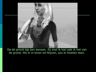 Op de grond ligt een banaan. Zo snel ik kan pak ik het van de grond. Als ik in leven wil blijven, zou ik moeten eten. 