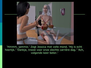 ‘ Hmmm, jammie.’ Zegt Jessica met volle mond. ‘Hij is echt heerlijk.’ ‘Dankje, troost voor onze slechte carrière dag.’ ‘Ach, volgende keer beter.’ 