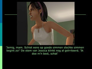 ’ Jemig, mam. Schiet eens op goede simmen slechte simmen begint zo!’ De stem van Jessica klinkt nog al geïrriteerd. ‘Ik doe m’n best, schat’ 