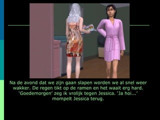 Na de avond dat we zijn gaan slapen worden we al snel weer wakker. De regen tikt op de ramen en het waait erg hard. ‘Goedemorgen’ zeg ik vrolijk tegen Jessica. ‘Ja hoi...’ mompelt Jessica terug. 