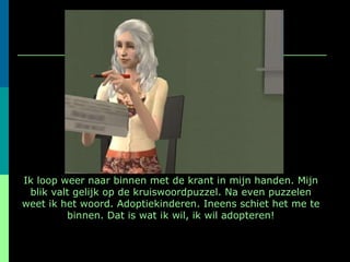 Ik loop weer naar binnen met de krant in mijn handen. Mijn blik valt gelijk op de kruiswoordpuzzel. Na even puzzelen weet ik het woord. Adoptiekinderen. Ineens schiet het me te binnen. Dat is wat ik wil, ik wil adopteren! 