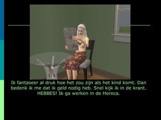 Ik fantaseer al druk hoe het zou zijn als het kind komt. Dan bedenk ik me dat ik geld nodig heb. Snel kijk ik in de krant. HEBBES! Ik ga werken in de Horeca. 