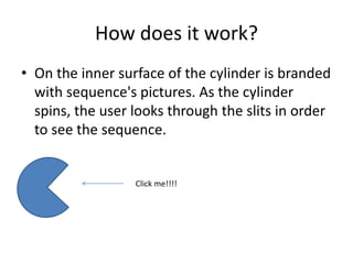 How does it work?
• On the inner surface of the cylinder is branded
with sequence's pictures. As the cylinder
spins, the user looks through the slits in order
to see the sequence.
Click me!!!!