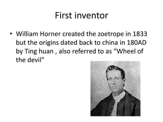 First inventor
• William Horner created the zoetrope in 1833
but the origins dated back to china in 180AD
by Ting huan , also referred to as “Wheel of
the devil”