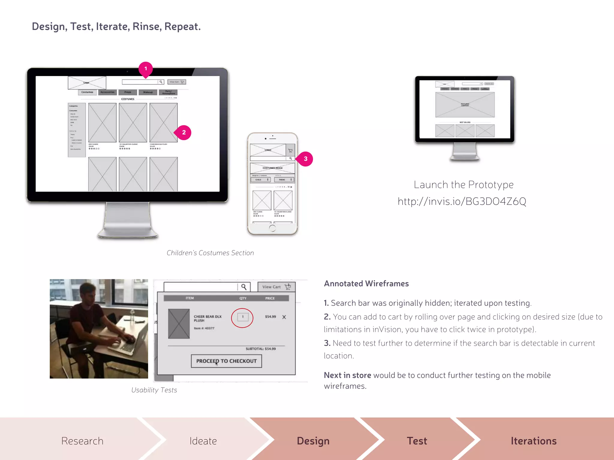 Research Ideate Design Test Iterations
Design, Test, Iterate, Rinse, Repeat.
1. Search bar was originally hidden; iterated upon testing.
2. You can add to cart by rolling over page and clicking on desired size (due to
limitations in inVision, you have to click twice in prototype).
3. Need to test further to determine if the search bar is detectable in current
location.
Usability Tests
Children's Costumes Section
Annotated Wireframes
3
Next in store would be to conduct further testing on the mobile
wireframes.
Launch the Prototype
1
2
http://invis.io/BG3DO4Z6Q
 