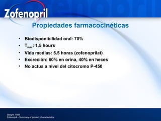 Propiedades farmacocinéticas
           • Biodisponibilidad oral: 70%
           • Tmax: 1.5 hours
           • Vida medias: 5.5 horas (zofenoprilat)
           • Excreción: 60% en orina, 40% en heces
           • No actua a nivel del citocromo P-450




Sleight; 1999
Zofenopril – Summary of product characteristics
 