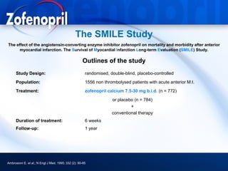 The SMILE Study
The effect of the angiotensin-converting enzyme inhibitor zofenopril on mortality and morbidity after anterior
      myocardial infarction. The Survival of Myocardial Infarction Long-term Evaluation (SMILE) Study.

                                                     Outlines of the study
      Study Design:                                    randomised, double-blind, placebo-controlled
      Population:                                      1556 non thrombolysed patients with acute anterior M.I.
      Treatment:                                       zofenopril calcium 7.5-30 mg b.i.d. (n = 772)
                                                                    or placebo (n = 784)
                                                                             +
                                                                    conventional therapy
      Duration of treatment:                           6 weeks
      Follow-up:                                       1 year




Ambrosioni E. et al.; N Engl J Med. 1995; 332 (2): 80-85
 