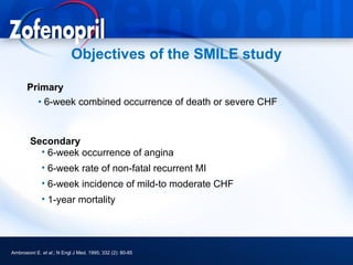 Objectives of the SMILE study

       Primary
         • 6-week combined occurrence of death or severe CHF



        Secondary
          • 6-week occurrence of angina
             • 6-week rate of non-fatal recurrent MI
             • 6-week incidence of mild-to moderate CHF
             • 1-year mortality




Ambrosioni E. et al.; N Engl J Med. 1995; 332 (2): 80-85
 