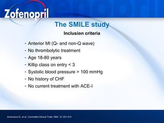 The SMILE study
                                                          Inclusion criteria

                  - Anterior MI (Q- and non-Q wave)
                  - No thrombolytic treatment
                  - Age 18-80 years
                  - Killip class on entry < 3
                  - Systolic blood pressure > 100 mmHg
                  - No history of CHF
                  - No current treatment with ACE-I




Ambrosioni E. et al.; Controlled Clinical Trials 1994; 15: 201-210
 