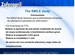 The SMILE study
                                 Conclusiones
       The SMILE Study demostro que la administracion temprana
        de zofenopril en pacientes con IAM anterior :

   • Con 6 semanas de TTO.
   •Reduce la aparición de end points combinado de muerte
     de causa cardiovascular e Insuficiencia cardíaca grave
     Reduce la progresión a ICC grave
     Reduce la mortalidad a 1 año
   • Se asocia con una excelente tolerancia y bajo indice de
     complicaciones.

Ambrosioni E. et al.; N Engl J Med.1995; 332 (2): 80-85; Borghi C. et al.; Am J Cardiol. 1996; 78: 317-322; Borghi C. et al.;
“Efficacy of myocardial infarction therapy”.; Dekker Inc.; 1999; Borghi C. et al.; Am J Hypertens. 1999; 12 (7): 665-672.
 
