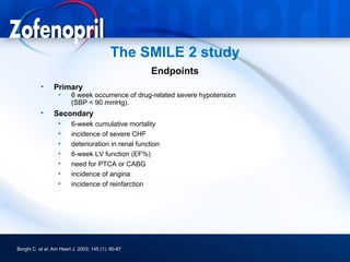 The SMILE 2 study
                                                     Endpoints
           •     Primary
                   •     6 week occurrence of drug-related severe hypotension
                         (SBP < 90 mmHg).
           •     Secondary
                   •     6-week cumulative mortality
                   •     incidence of severe CHF
                   •     deterioration in renal function
                   •     6-week LV function (EF%)
                   •     need for PTCA or CABG
                   •     incidence of angina
                   •     incidence of reinfarction




Borghi C. et al. Am Heart J. 2003; 145 (1): 80-87
 