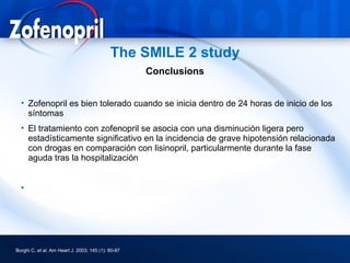 The SMILE 2 study
                                                    Conclusions


  • Zofenopril es bien tolerado cuando se inicia dentro de 24 horas de inicio de los
    síntomas
  • El tratamiento con zofenopril se asocia con una disminución ligera pero
    estadísticamente significativo en la incidencia de grave hipotensión relacionada
    con drogas en comparación con lisinopril, particularmente durante la fase
    aguda tras la hospitalización


  •




Borghi C. et al. Am Heart J. 2003; 145 (1): 80-87
 